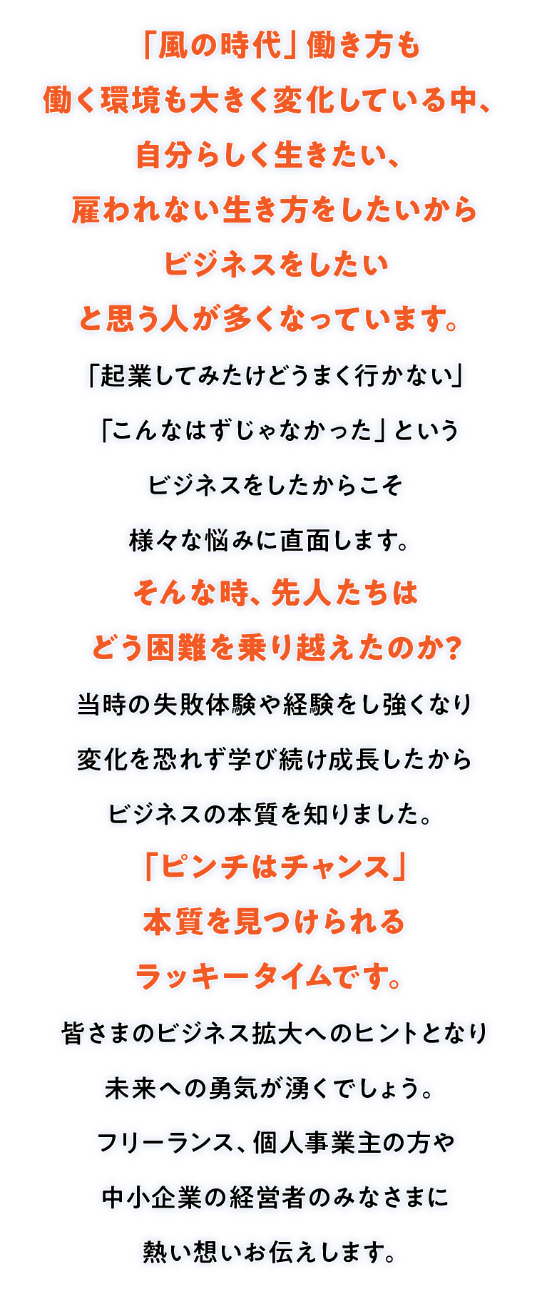 思い切って起業しビジネスを拡大していく中で、責任を感じて悩んだり苦しんだ経験はありませんか？先人たちは、こういった困難をどう乗り越えたのか？その時どんな気持ちで立ち向かったのか・・・実際の経験談だからこそ、伝わってくる、本質的な考え方や、明日から使える必勝法そして”それを強みに変える”力を！個人事業主、フリーランス、中小企業経営者のみなさへお伝えします。